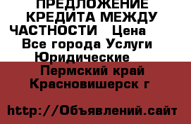 ПРЕДЛОЖЕНИЕ КРЕДИТА МЕЖДУ ЧАСТНОСТИ › Цена ­ 0 - Все города Услуги » Юридические   . Пермский край,Красновишерск г.